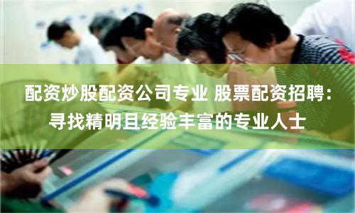配资炒股配资公司专业 股票配资招聘：寻找精明且经验丰富的专业人士