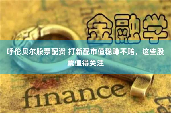 呼伦贝尔股票配资 打新配市值稳赚不赔，这些股票值得关注