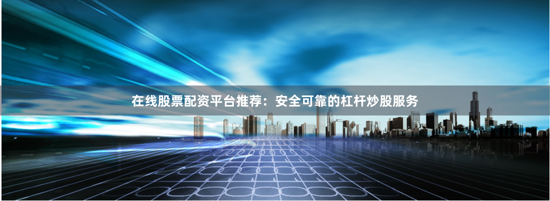 在线股票配资平台推荐：安全可靠的杠杆炒股服务